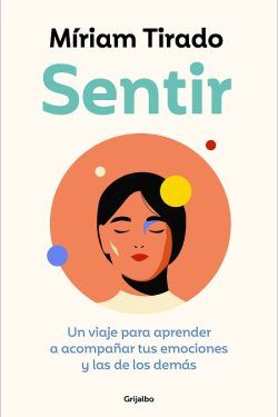 "Sentir: Un viaje para aprender a acompañar tus emociones y las de los demás" (Miriam Tirado, Grijalbo)